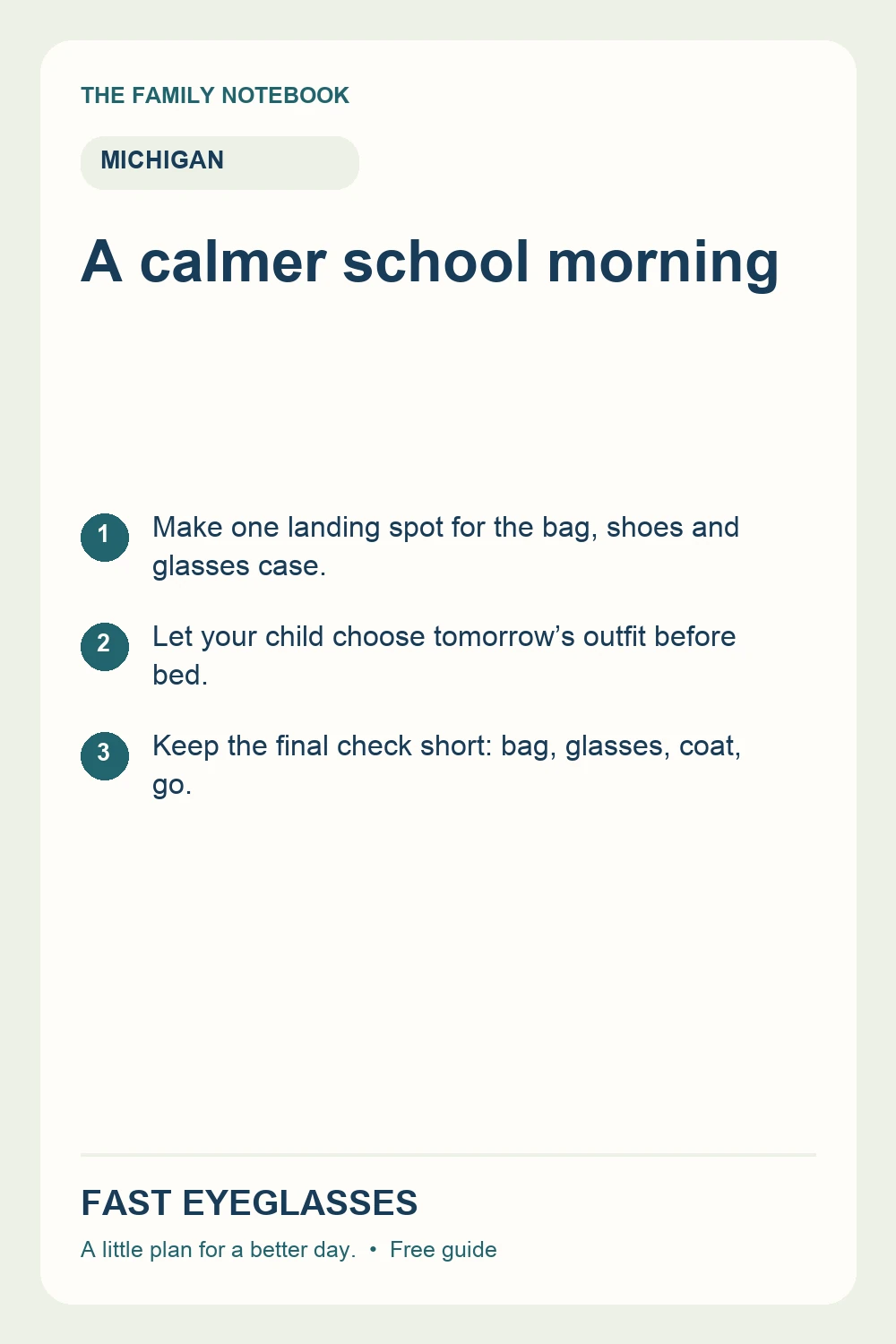 A calmer school morning: Make one landing spot for the bag, shoes and glasses case.; Let your child choose tomorrow’s outfit before bed.; Keep the final check short: bag, glasses, coat, go.