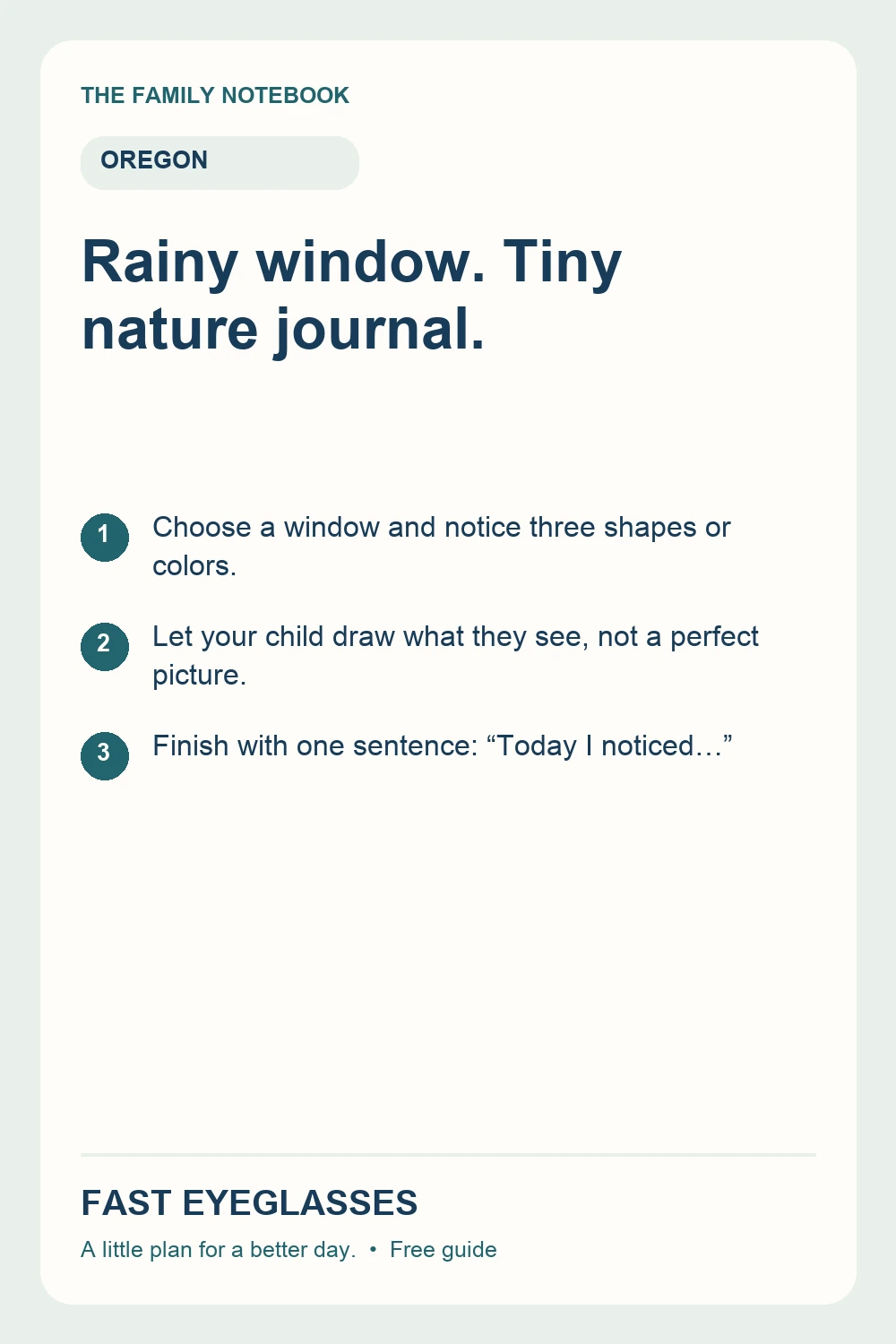 Rainy window. Tiny nature journal.: Choose a window and notice three shapes or colors.; Let your child draw what they see, not a perfect picture.; Finish with one sentence: “Today I noticed…”