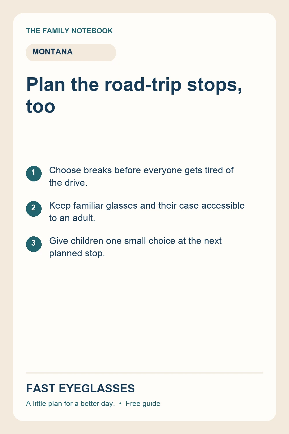Plan the road-trip stops, too: Choose breaks before everyone gets tired of the drive.; Keep familiar glasses and their case accessible to an adult.; Give children one small choice at the next planned stop.