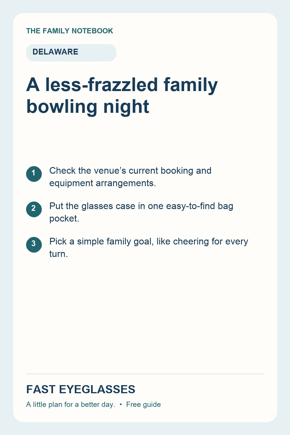 A less-frazzled family bowling night: Check the venue’s current booking and equipment arrangements.; Put the glasses case in one easy-to-find bag pocket.; Pick a simple family goal, like cheering for every turn.